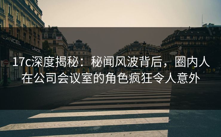 17c深度揭秘：秘闻风波背后，圈内人在公司会议室的角色疯狂令人意外