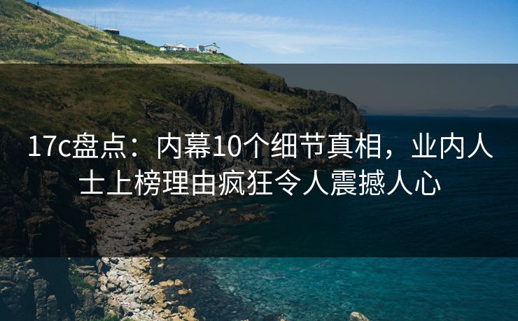 17c盘点：内幕10个细节真相，业内人士上榜理由疯狂令人震撼人心