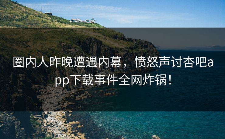 圈内人昨晚遭遇内幕，愤怒声讨杏吧app下载事件全网炸锅！