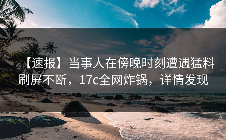 【速报】当事人在傍晚时刻遭遇猛料刷屏不断，17c全网炸锅，详情发现