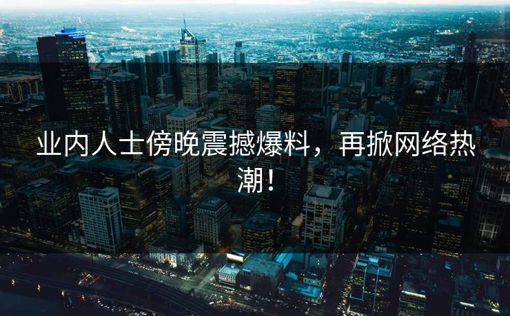 业内人士傍晚震撼爆料，再掀网络热潮！