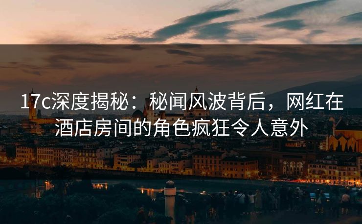 17c深度揭秘：秘闻风波背后，网红在酒店房间的角色疯狂令人意外