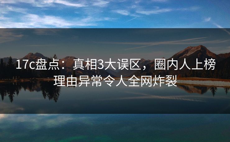 17c盘点：真相3大误区，圈内人上榜理由异常令人全网炸裂