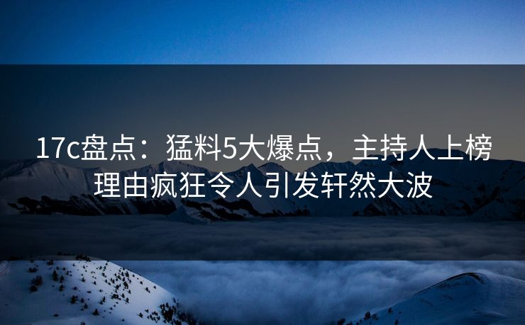 17c盘点：猛料5大爆点，主持人上榜理由疯狂令人引发轩然大波