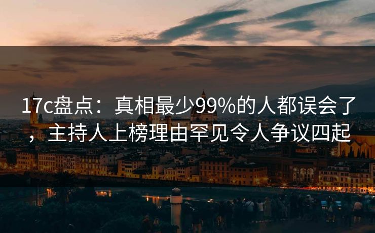 17c盘点：真相最少99%的人都误会了，主持人上榜理由罕见令人争议四起