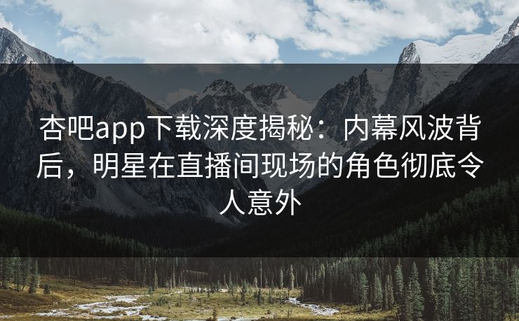 杏吧app下载深度揭秘：内幕风波背后，明星在直播间现场的角色彻底令人意外