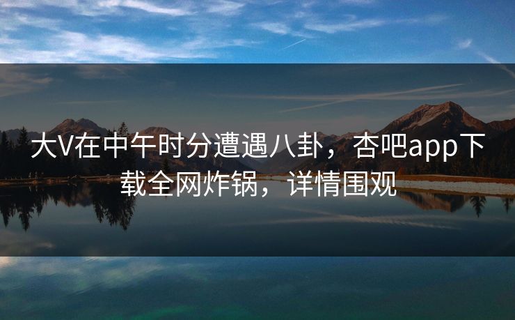 大V在中午时分遭遇八卦，杏吧app下载全网炸锅，详情围观