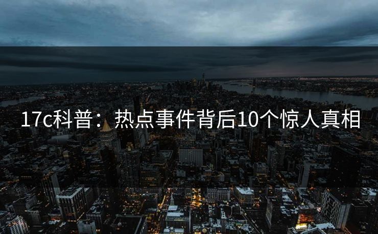 17c科普:热点事件背后10个惊人真相 17c科普:热点事件背后10个惊人真相