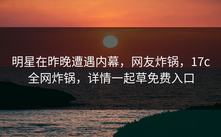 明星在昨晚遭遇内幕，网友炸锅，17c全网炸锅，详情一起草免费入口