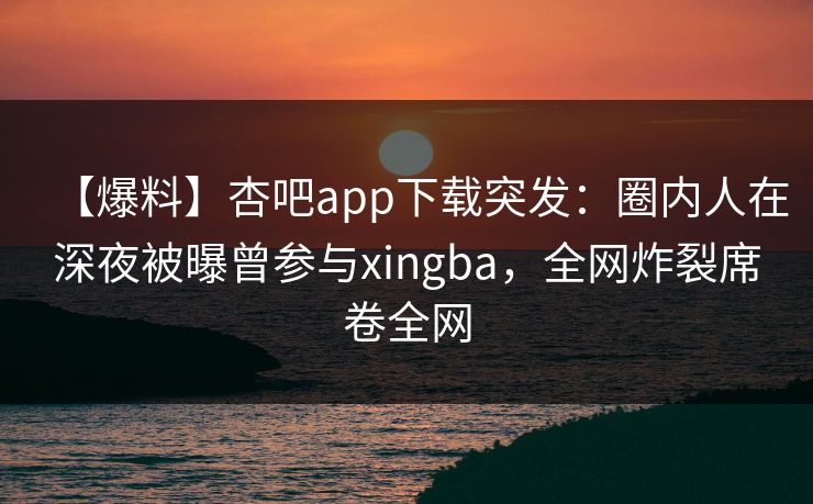 【爆料】杏吧app下载突发：圈内人在深夜被曝曾参与xingba，全网炸裂席卷全网