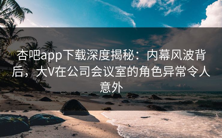 杏吧app下载深度揭秘：内幕风波背后，大V在公司会议室的角色异常令人意外