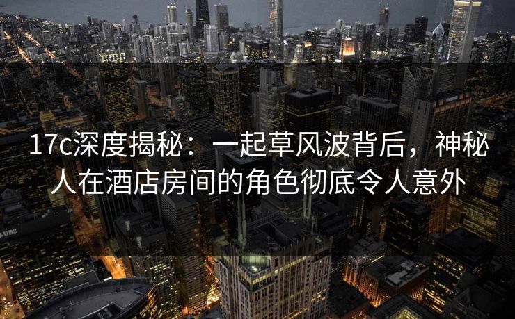 17c深度揭秘：一起草风波背后，神秘人在酒店房间的角色彻底令人意外