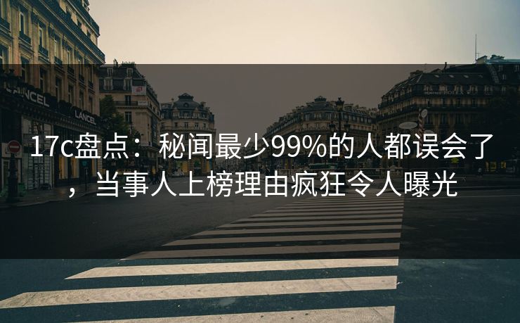 17c盘点：秘闻最少99%的人都误会了，当事人上榜理由疯狂令人曝光