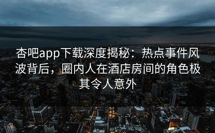 杏吧app下载深度揭秘：热点事件风波背后，圈内人在酒店房间的角色极其令人意外