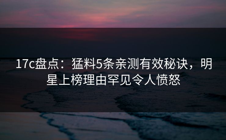 17c盘点：猛料5条亲测有效秘诀，明星上榜理由罕见令人愤怒