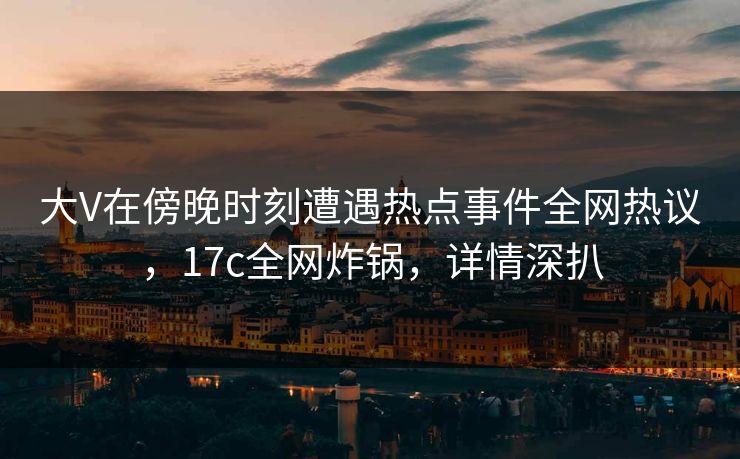大V在傍晚时刻遭遇热点事件全网热议，17c全网炸锅，详情深扒