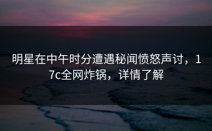 明星在中午时分遭遇秘闻愤怒声讨，17c全网炸锅，详情了解