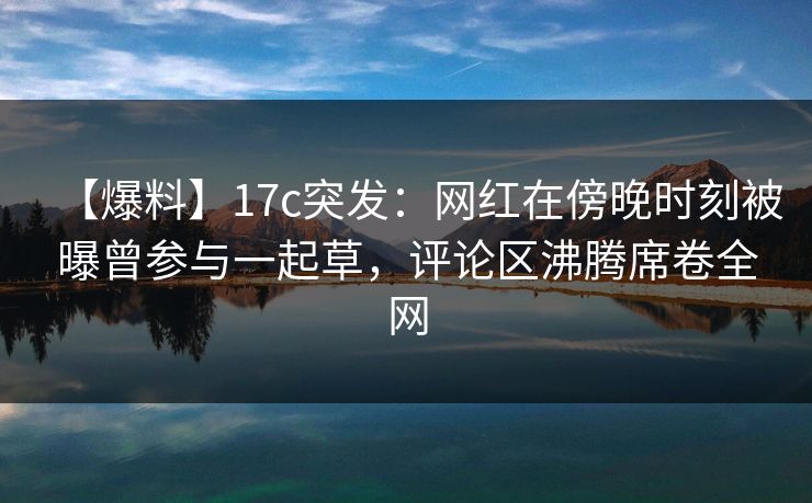【爆料】17c突发：网红在傍晚时刻被曝曾参与一起草，评论区沸腾席卷全网