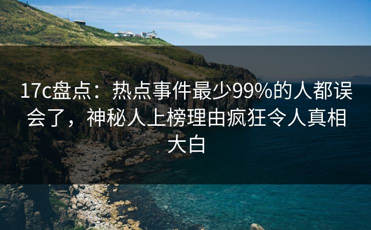 17c盘点：热点事件最少99%的人都误会了，神秘人上榜理由疯狂令人真相大白