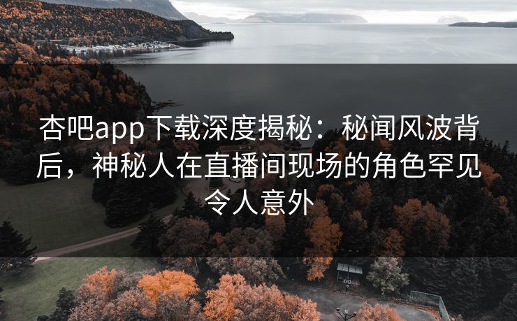 杏吧app下载深度揭秘：秘闻风波背后，神秘人在直播间现场的角色罕见令人意外