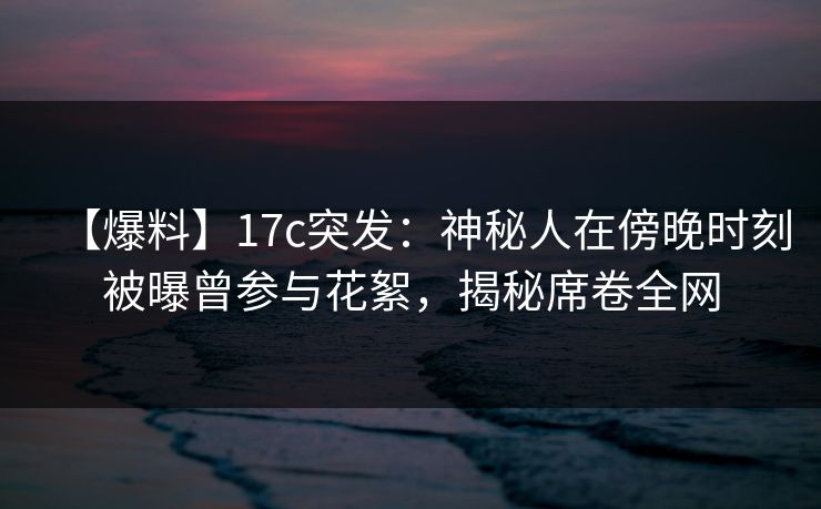 【爆料】17c突发：神秘人在傍晚时刻被曝曾参与花絮，揭秘席卷全网