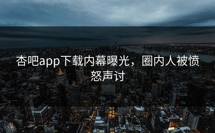 杏吧app下载内幕曝光,圈内人被愤怒声讨 杏吧app下载内幕曝光,圈内人被愤怒声讨