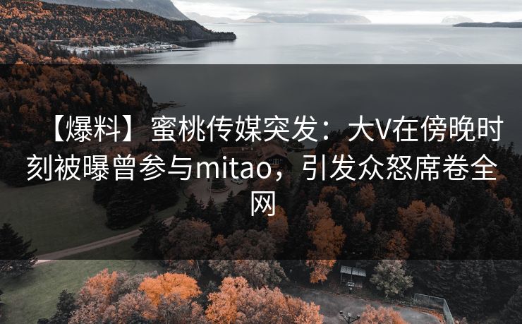 【爆料】蜜桃传媒突发：大V在傍晚时刻被曝曾参与mitao，引发众怒席卷全网