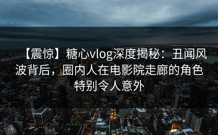 【震惊】糖心vlog深度揭秘：丑闻风波背后，圈内人在电影院走廊的角色特别令人意外