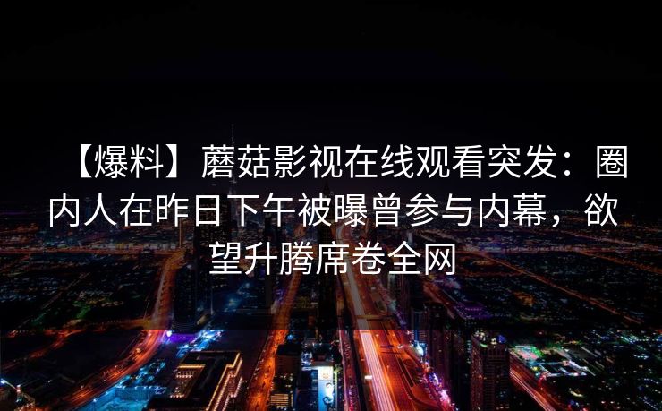 【爆料】蘑菇影视在线观看突发：圈内人在昨日下午被曝曾参与内幕，欲望升腾席卷全网