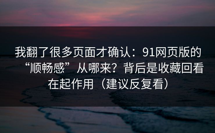 我翻了很多页面才确认:91网页版的“顺畅感”从哪来?背后是收藏回看在起作用(建议反复看) 我翻了很多页面才确认:91网页版的“顺畅感”从哪来?背后是收藏回看在起作用(建议反复看)