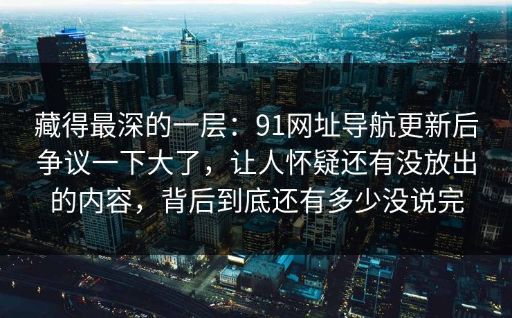 藏得最深的一层：91网址导航更新后争议一下大了，让人怀疑还有没放出的内容，背后到底还有多少没说完