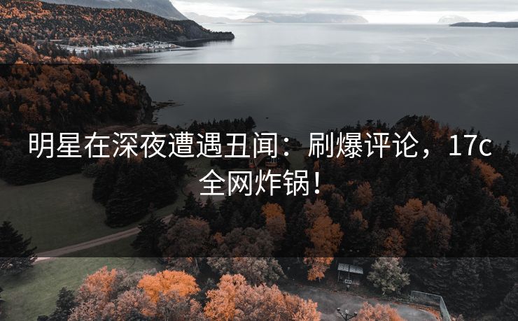 明星在深夜遭遇丑闻：刷爆评论，17c全网炸锅！