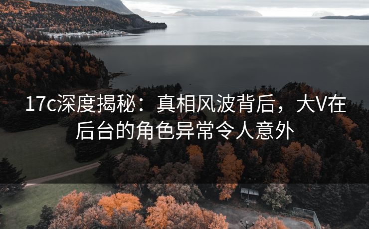 17c深度揭秘：真相风波背后，大V在后台的角色异常令人意外
