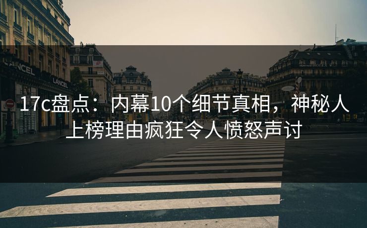 17c盘点：内幕10个细节真相，神秘人上榜理由疯狂令人愤怒声讨