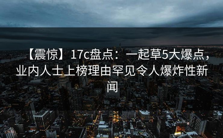 【震惊】17c盘点：一起草5大爆点，业内人士上榜理由罕见令人爆炸性新闻