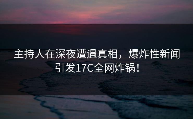 主持人在深夜遭遇真相，爆炸性新闻引发17C全网炸锅！