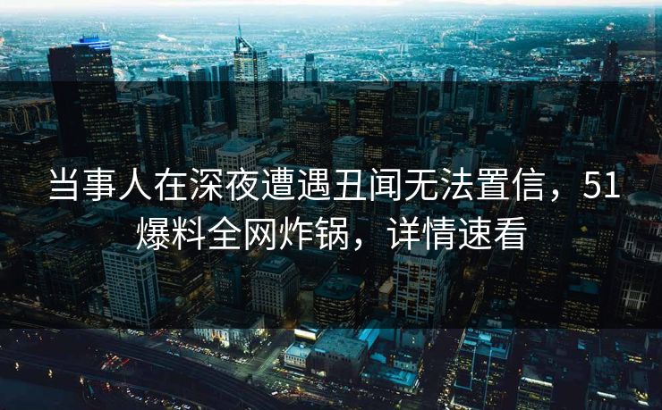 当事人在深夜遭遇丑闻无法置信，51爆料全网炸锅，详情速看