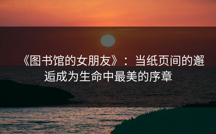 《图书馆的女朋友》：当纸页间的邂逅成为生命中最美的序章