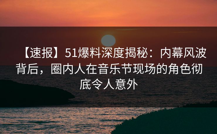 【速报】51爆料深度揭秘：内幕风波背后，圈内人在音乐节现场的角色彻底令人意外