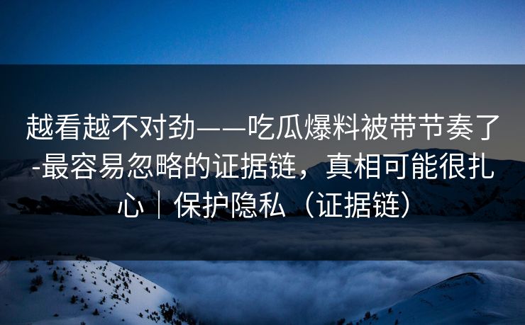 越看越不对劲——吃瓜爆料被带节奏了-最容易忽略的证据链，真相可能很扎心｜保护隐私（证据链）