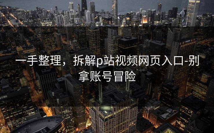 一手整理，拆解p站视频网页入口-别拿账号冒险