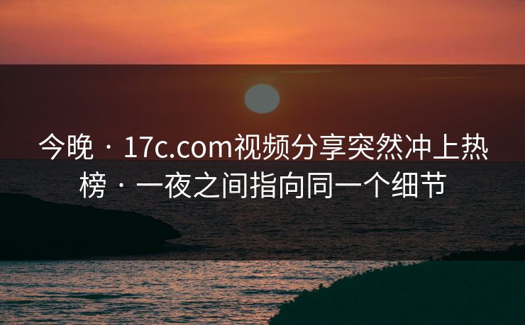 今晚 · 17c.com视频分享突然冲上热榜 · 一夜之间指向同一个细节