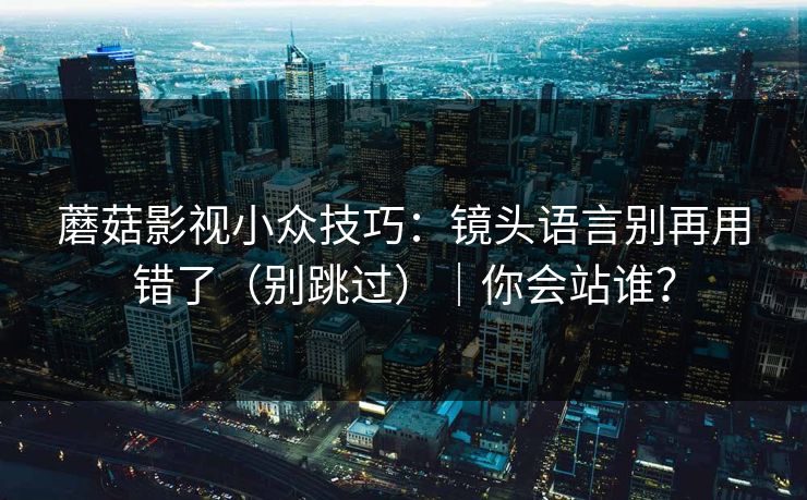蘑菇影视小众技巧：镜头语言别再用错了（别跳过）｜你会站谁？